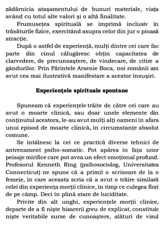 zădărnicia ataşamentului de bunuri materiale, viaţa
având cu totul alte valori şi o altă finalitate.
Frumuseţea spirituală se imprimă inclusiv în
trăsăturile fizice, exercitând asupra celor din jur o pioasă
atracţie.
După o astfel de experienţă, mulţi dintre cei care fac
parte din cinul călugăresc obţin capacitatea de
clarvedere, de precunoaştere, de vindecare, de citire a
gândurilor. Prin Părintele Arsenie Boca, noi românii am
avut cea mai ilustrativă manifestare a acestor însuşiri.
Experienţele spirituale spontane
Spuneam că experienţele trăite de către cei care au
avut o moarte clinică, sau doar unele elemente din
conţinutul acestora, le-au avut mulţi alţi oameni în afara
unui episod de moarte clinică, în circumstanţe absolut
comune.
Se întâlnesc la cei ce practică diverse tehnici de
antrenament psiho-somatic. Pot apărea în faţa unor
peisaje mirifice care pot avea un efect emoţional profund.
Profesorul Kenneth Ring (psihosociolog, Universitatea
Connecticut) ne spune că a primit o scrisoare de la o
femeie, în care aceasta scria că a avut o trăire similară
celei din experienţa morţii clinice, în timp ce culegea flori
de pe câmp. Deci în plină stare de luciditate.
Privite din alt unghi, experienţele morţii clinice,
departe de a fi nişte bizarerii greu de explicat, constituie
nişte veritabile surse de cunoaştere, alături de visul
 