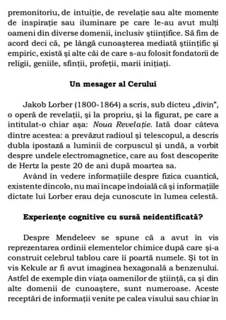 premonitoriu, de intuiţie, de revelaţie sau alte momente
de inspiraţie sau iluminare pe care le-au avut mulţi
oameni din diverse domenii, inclusiv ştiinţifice. Să fim de
acord deci că, pe lângă cunoaşterea mediată ştiinţific şi
empiric, există şi alte căi de care s-au folosit fondatorii de
religii, geniile, sfinţii, profeţii, marii iniţiaţi.
Un mesager al Cerului
Jakob Lorber (1800-1864) a scris, sub dicteu „divin”,
o operă de revelaţii, şi la propriu, şi la figurat, pe care a
intitulat-o chiar aşa: Noua Revelaţie. Iată doar câteva
dintre acestea: a prevăzut radioul şi telescopul, a descris
dubla ipostază a luminii de corpuscul şi undă, a vorbit
despre undele electromagnetice, care au fost descoperite
de Hertz la peste 20 de ani după moartea sa.
Având în vedere informaţiile despre fizica cuantică,
existente dincolo, nu mai încape îndoială că şi informaţiile
dictate lui Lorber erau deja cunoscute în lumea celestă.
Experienţe cognitive cu sursă neidentificată?
Despre Mendeleev se spune că a avut în vis
reprezentarea ordinii elementelor chimice după care şi-a
construit celebrul tablou care îi poartă numele. Şi tot în
vis Kekule ar fi avut imaginea hexagonală a benzenului.
Astfel de exemple din viaţa oamenilor de ştiinţă, ca şi din
alte domenii de cunoaştere, sunt numeroase. Aceste
receptări de informaţii venite pe calea visului sau chiar în
 