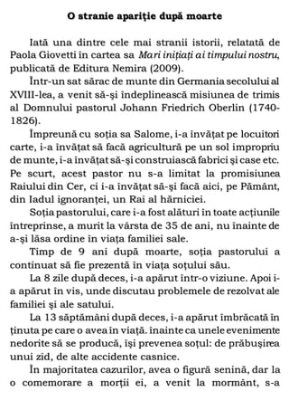 O stranie apariţie după moarte
Iată una dintre cele mai stranii istorii, relatată de
Paola Giovetti în cartea sa Mari iniţiaţi ai timpului nostru,
publicată de Editura Nemira (2009).
Într-un sat sărac de munte din Germania secolului al
XVIII-lea, a venit să-şi îndeplinească misiunea de trimis
al Domnului pastorul Johann Friedrich Oberlin (1740-
1826).
Împreună cu soţia sa Salome, i-a învăţat pe locuitori
carte, i-a învăţat să facă agricultură pe un sol impropriu
de munte, i-a învăţatsă-şi construiască fabrici şi case etc.
Pe scurt, acest pastor nu s-a limitat la promisiunea
Raiului din Cer, ci i-a învăţat să-şi facă aici, pe Pământ,
din Iadul ignoranţei, un Rai al hărniciei.
Soţia pastorului, care i-a fost alături în toate acţiunile
întreprinse, a murit la vârsta de 35 de ani, nu înainte de
a-şi lăsa ordine în viaţa familiei sale.
Timp de 9 ani după moarte, soţia pastorului a
continuat să fie prezentă în viaţa soţului său.
La 8 zile după deces, i-a apărut într-o viziune. Apoi i-
a apărut în vis, unde discutau problemele de rezolvat ale
familiei şi ale satului.
La 13 săptămâni după deces, i-a apărut îmbrăcată în
ţinuta pe care o avea în viaţă. înainte ca unele evenimente
nedorite să se producă, îşi prevenea soţul: de prăbuşirea
unui zid, de alte accidente casnice.
În majoritatea cazurilor, avea o figură senină, dar la
o comemorare a morţii ei, a venit la mormânt, s-a
 