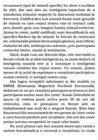 recunoască tipul de stimuli specifici lor dintr-o mulţime
de alţii, dar mai ales au inteligenta capacitate de a
transforma stimulul respectiv în biocurenţi modulaţi în
frecventă. Codifică deci sub această formă toate genurile
de stimuli cu care corpul nostru vine în contact: cald,
rece, durere, gust, auz, imagini, lumini, stimulierotici etc.
Ajunşi în creier, astfel codificaţi, sunt decodificaţi în arii
specifice fiecărui tip de stimuli. În funcţie de conţinutul
lor, informaţiile primite devinsimple gânduri, acte reflexe,
elaborări de idei, meditaţii sau stârnesc, prin participarea
creierului limbic, emoţii şi sentimente.
Dacă, după cum am discutat deja, este inevitabil ca
fiecare celulă să-şi aibă inteligenţa sa, se poate deduce că
inteligenţa noastră este şi o însumare a inteligenţei
tuturor celulelor din corpul nostru. Ca urmare, putem
spune că în actul de exprimare a conştiinţei participă nu
numai creierul, ci întregul nostru corp.
Din logica receptării informaţiei şi din studiile cu
RMN(f) (Rezonanţa Magnetică Nucleară funcţională),
deducem că un act conştient presupune activarea şi deci
participarea multor zone din creier. Susan Greenfield ne
spune că vederea poate activa peste 30 de arii ale
creierului, ceea ce presupune ca fiecare arie să
îndeplinească mai mult de o singură funcţie. Ştim bine
fenomenul din mecanismele de recuperare de către creier
a unor funcţii pierdute prin invalidare. Alte arii din creier
preiau sarcina recuperării în cazul celor lezate.
Nu sunt primul care face această observaţie: există o
unitate funcţională şi o coerenţă a conştiinţei, în ciuda
 