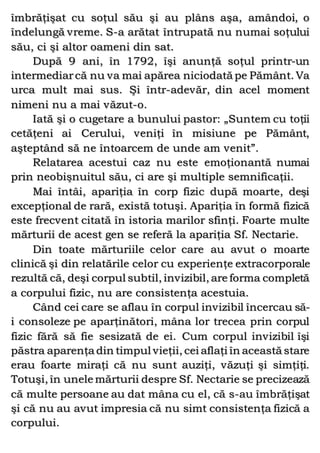 îmbrăţişat cu soţul său şi au plâns aşa, amândoi, o
îndelungă vreme. S-a arătat întrupată nu numai soţului
său, ci şi altor oameni din sat.
După 9 ani, în 1792, îşi anunţă soţul printr-un
intermediarcă nu va mai apărea niciodată pe Pământ. Va
urca mult mai sus. Şi într-adevăr, din acel moment
nimeni nu a mai văzut-o.
Iată şi o cugetare a bunului pastor: „Suntem cu toţii
cetăţeni ai Cerului, veniţi în misiune pe Pământ,
aşteptând să ne întoarcem de unde am venit”.
Relatarea acestui caz nu este emoţionantă numai
prin neobişnuitul său, ci are şi multiple semnificaţii.
Mai întâi, apariţia în corp fizic după moarte, deşi
excepţional de rară, există totuşi. Apariţia în formă fizică
este frecvent citată în istoria marilor sfinţi. Foarte multe
mărturii de acest gen se referă la apariţia Sf. Nectarie.
Din toate mărturiile celor care au avut o moarte
clinică şi din relatările celor cu experienţe extracorporale
rezultă că, deşi corpul subtil, invizibil, are forma completă
a corpului fizic, nu are consistenţa acestuia.
Când cei care se aflau în corpul invizibil încercau să-
i consoleze pe aparţinători, mâna lor trecea prin corpul
fizic fără să fie sesizată de ei. Cum corpul invizibil îşi
păstra aparenţa din timpul vieţii, cei aflaţi în această stare
erau foarte miraţi că nu sunt auziţi, văzuţi şi simţiţi.
Totuşi, în unele mărturii despre Sf. Nectarie se precizează
că multe persoane au dat mâna cu el, că s-au îmbrăţişat
şi că nu au avut impresia că nu simt consistenţa fizică a
corpului.
 