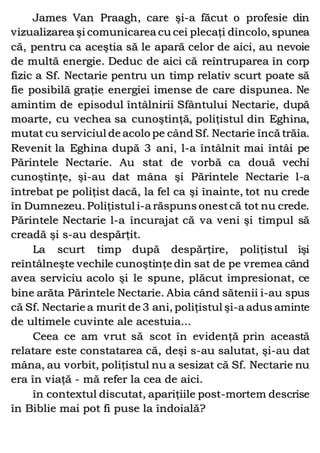 James Van Praagh, care şi-a făcut o profesie din
vizualizarea şi comunicarea cu cei plecaţi dincolo, spunea
că, pentru ca aceştia să le apară celor de aici, au nevoie
de multă energie. Deduc de aici că reîntruparea în corp
fizic a Sf. Nectarie pentru un timp relativ scurt poate să
fie posibilă graţie energiei imense de care dispunea. Ne
amintim de episodul întâlnirii Sfântului Nectarie, după
moarte, cu vechea sa cunoştinţă, poliţistul din Eghina,
mutat cu serviciul de acolo pe când Sf. Nectarie încă trăia.
Revenit la Eghina după 3 ani, l-a întâlnit mai întâi pe
Părintele Nectarie. Au stat de vorbă ca două vechi
cunoştinţe, şi-au dat mâna şi Părintele Nectarie l-a
întrebat pe poliţist dacă, la fel ca şi înainte, tot nu crede
în Dumnezeu. Poliţistul i-a răspuns onestcă tot nu crede.
Părintele Nectarie l-a încurajat că va veni şi timpul să
creadă şi s-au despărţit.
La scurt timp după despărţire, poliţistul îşi
reîntâlneşte vechile cunoştinţe din sat de pe vremea când
avea serviciu acolo şi le spune, plăcut impresionat, ce
bine arăta Părintele Nectarie. Abia când sătenii i-au spus
că Sf. Nectarie a murit de 3 ani, poliţistul şi-a adus aminte
de ultimele cuvinte ale acestuia...
Ceea ce am vrut să scot în evidenţă prin această
relatare este constatarea că, deşi s-au salutat, şi-au dat
mâna, au vorbit, poliţistul nu a sesizat că Sf. Nectarie nu
era în viaţă - mă refer la cea de aici.
în contextul discutat, apariţiile post-mortem descrise
în Biblie mai pot fi puse la îndoială?
 