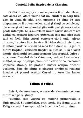 Castelul Iulia Haşdeu de la Câmpina
O altă observaţie, care mi se pare a fi util de relevat,
este aceea că, atâta vreme cât noi suntem în corp fizic,
deci în viaţa de aici, prin organele de simţ de care
dispunem nu îi putem vedea, auzi şi simţi pe cei plecaţi,
dar ei ne şi văd, ne şi aud şi ştiu anticipat şi ceea ce ni se
poate întâmpla. Mi s-au relatat multe cazuri din care am
dedus că această legătură puternică este mai ales între
tată şi fiică. Ştiu cazuri concrete când tatăl, plecat
dincolo, îi apărea fiicei în vis şi îi dădea sfaturi referitoare
la întâmplările ce urmau să aibă loc a doua zi. Legătura
dintre Bogdan Petriceicu Haşdeu şi fiica sa Iulia a făcut
istorie, deşi mulţi contemporani au fost sceptici. Orice s-
ar spune, Castelul de la Câmpina, dedicat fiicei sale şi
înălţat, se spune, după planurile dictate de ea, creează o
impresie stranie, de profund mister asupra oricărui
vizitator. Este de ajuns o singură privire şi realizezi
imediat că planul acestui Castel nu este din lumea
aceasta.
Ştiinţa şi religia
Există, de asemenea, o serie de elemente comune
dintre religie şi ştiinţă:
•Lumina este văzută ca materie primordială a
Universului. Şi astrofizica, prin teoria Big Bang-ului, şi
Religia creştină ne spun că la început a fost lumina.
 