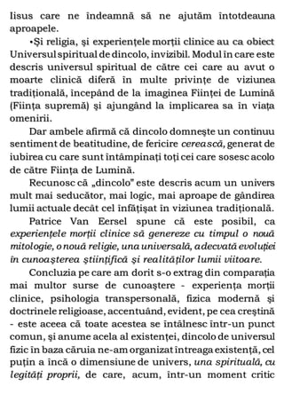 Iisus care ne îndeamnă să ne ajutăm întotdeauna
aproapele.
•Şi religia, şi experienţele morţii clinice au ca obiect
Universulspiritual de dincolo, invizibil. Modul în care este
descris universul spiritual de către cei care au avut o
moarte clinică diferă în multe privinţe de viziunea
tradiţională, începând de la imaginea Fiinţei de Lumină
(Fiinţa supremă) şi ajungând la implicarea sa în viaţa
omenirii.
Dar ambele afirmă că dincolo domneşte un continuu
sentiment de beatitudine, de fericire cerească, generat de
iubirea cu care sunt întâmpinaţi toţi cei care sosesc acolo
de către Fiinţa de Lumină.
Recunosc că „dincolo” este descris acum un univers
mult mai seducător, mai logic, mai aproape de gândirea
lumii actuale decât cel înfăţişat în viziunea tradiţională.
Patrice Van Eersel spune că este posibil, ca
experienţele morţii clinice să genereze cu timpul o nouă
mitologie, onouă religie, una universală, adecvată evoluţiei
în cunoaşterea ştiinţifică şi realităţilor lumii viitoare.
Concluzia pe care am dorit s-o extrag din comparaţia
mai multor surse de cunoaştere - experienţa morţii
clinice, psihologia transpersonală, fizica modernă şi
doctrinele religioase, accentuând, evident, pe cea creştină
- este aceea că toate acestea se întâlnesc într-un punct
comun, şi anume acela al existenţei, dincolo de universul
fizic în baza căruia ne-am organizatîntreaga existenţă, cel
puţin a încă o dimensiune de univers, una spirituală, cu
legităţi proprii, de care, acum, într-un moment critic
 
