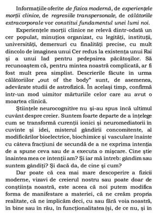 Informaţiile oferite de fizica modernă, de experienţele
morţii clinice, de regresiile transpersonale, de călătoriile
extracorporale vor constitui fundamentul unei lumi noi.
Experienţele morţii clinice ne relevă dintr-odată un
cer populat, minuţios organizat, cu legităţi, instituţii,
universităţi, demersuri cu finalităţi precise, cu mult
dincolo de imaginea unui Cer redus la existenţa unui Rai
şi a unui Iad pentru pedepsirea păcătoşilor. Să
recunoaştem că, pentru mintea noastră complicată, ar fi
fost mult prea simplist. Descrierile făcute în urma
călătoriilor „out of the body” sunt, de asemenea,
adevărate studii de astrofizică. În acelaşi timp, confirmă
într-un mod uimitor mărturiile celor care au avut o
moartea clinică.
Ştiinţele neurocognitive nu şi-au spus încă ultimul
cuvânt despre creier. Suntem foarte departe de a înţelege
cum se transformă curenţii ionici şi neuromediatorii în
cuvinte şi idei, misterul gândirii concomitente, al
modificărilor bioelectrice, biochimice şi vasculare înainte
cu câteva fracţiuni de secundă de a ne exprima intenţia
de a spune ceva sau de a executa o mişcare. Cine ştie
înaintea mea ce intenţii am? Şi iar mă întreb: gândim sau
suntem gândiţi? Şi dacă da, de cine şi cum?
Dar poate că cea mai mare descoperire a fizicii
moderne, vizavi de creierul nostru sau poate doar de
conştiinţa noastră, este aceea că noi putem modifica
forma de manifestare a materiei, că ne creăm propria
realitate, că ne implicăm deci, cu sau fără voia noastră,
în bine sau în rău, în funcţionalitatea (şi, de ce nu, şi în
 