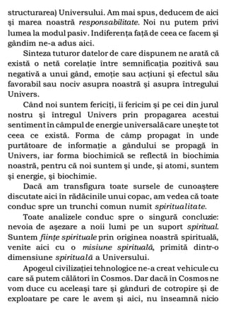 structurarea) Universului. Am mai spus, deducem de aici
şi marea noastră responsabilitate. Noi nu putem privi
lumea la modul pasiv. Indiferenţa faţă de ceea ce facem şi
gândim ne-a adus aici.
Sinteza tuturor datelor de care dispunem ne arată că
există o netă corelaţie între semnificaţia pozitivă sau
negativă a unui gând, emoţie sau acţiuni şi efectul său
favorabil sau nociv asupra noastră şi asupra întregului
Univers.
Când noi suntem fericiţi, îi fericim şi pe cei din jurul
nostru şi întregul Univers prin propagarea acestui
sentimentîn câmpul de energie universalăcare uneşte tot
ceea ce există. Forma de câmp propagat în unde
purtătoare de informaţie a gândului se propagă în
Univers, iar forma biochimică se reflectă în biochimia
noastră, pentru că noi suntem şi unde, şi atomi, suntem
şi energie, şi biochimie.
Dacă am transfigura toate sursele de cunoaştere
discutate aici în rădăcinile unui copac, am vedea că toate
conduc spre un trunchi comun numit spiritualitate.
Toate analizele conduc spre o singură concluzie:
nevoia de aşezare a noii lumi pe un suport spiritual.
Suntem fiinţe spirituale prin originea noastră spirituală,
venite aici cu o misiune spirituală, primită dintr-o
dimensiune spirituală a Universului.
Apogeul civilizaţiei tehnologice ne-a creat vehicule cu
care să putem călători în Cosmos. Dar dacă în Cosmos ne
vom duce cu aceleaşi tare şi gânduri de cotropire şi de
exploatare pe care le avem şi aici, nu înseamnă nicio
 