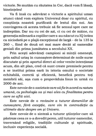 victorie. Ne mutăm cu răutatea în Cer, dacă vom fi lăsaţi,
bineînţeles!
Va fi însă cu adevărat o victorie a spiritului uman
atunci când vom explora Universul doar cu spiritul, cu
conştiinţa noastră purificată de lestul din noi. Am
convingerea că acesta trebuie să fie sensul spre care ne
îndreptăm. Dar nu cu cei de azi, ci cu cei de mâine, cu
generaţia milenară a copiilorcare s-au născutcu IQ întins
ca niciodată pe o plajă excepţional de largă - de la 135 la
260 -, fiind de două ori mai mare decât al oamenilor
geniali din prima jumătatea a secolului XX.
Prin aceşti adevăraţi campioni ai minţii omeneşti,
prin saltul uriaş în cunoaştere determinat de noile surse
discutate şi prin aportul direct al celor venite intenţionat
acum, din alt plan, cred că sunt create premisele pentru
a se institui prima oară în istoria omului o societate
echitabilă, corectă şi eficientă, benefică pentru toţi
membrii săi, aşa cum o propovăduia Iisus în urmă cu
2000 de ani.
Este nevoie de o societatecaresă fieîn acord cu natura
umană, cu psihologia sa şi mai ales cu finalitatea pentru
care se află aici.
Este nevoie de o revizuire a tuturor domeniilor de
cunoaştere, fără excepţie, care vin în contradicţie cu
ultimele date despre om şi Univers.
Este nevoie de o sinteză a tuturor ştiinţelor care să
păstreze ceea ce s-a doveditperen, util tuturor oamenilor,
traversând religiile, tradiţiile culturale şi spirituale,
inclusiv experienţa socială.
 