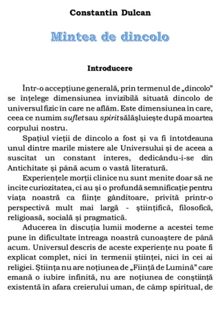 Constantin Dulcan
Introducere
Într-o accepţiune generală, prin termenul de „dincolo”
se înţelege dimensiunea invizibilă situată dincolo de
universulfizic în care ne aflăm. Este dimensiunea în care,
ceea ce numim sufletsau spiritsălăşluieşte după moartea
corpului nostru.
Spaţiul vieţii de dincolo a fost şi va fi întotdeauna
unul dintre marile mistere ale Universului şi de aceea a
suscitat un constant interes, dedicându-i-se din
Antichitate şi până acum o vastă literatură.
Experienţele morţii clinice nu sunt menite doar să ne
incite curiozitatea, ci au şi o profundă semnificaţie pentru
viaţa noastră ca fiinţe gânditoare, privită printr-o
perspectivă mult mai largă - ştiinţifică, filosofică,
religioasă, socială şi pragmatică.
Aducerea în discuţia lumii moderne a acestei teme
pune în dificultate întreaga noastră cunoaştere de până
acum. Universul descris de aceste experienţe nu poate fi
explicat complet, nici în termenii ştiinţei, nici în cei ai
religiei. Ştiinţa nu are noţiunea de „Fiinţă de Lumină” care
emană o iubire infinită, nu are noţiunea de conştiinţă
existentă în afara creierului uman, de câmp spiritual, de
 