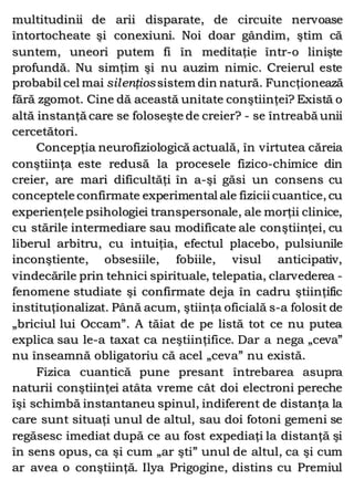 multitudinii de arii disparate, de circuite nervoase
întortocheate şi conexiuni. Noi doar gândim, ştim că
suntem, uneori putem fi în meditaţie într-o linişte
profundă. Nu simţim şi nu auzim nimic. Creierul este
probabil cel mai silenţiossistem din natură. Funcţionează
fără zgomot. Cine dă această unitate conştiinţei? Există o
altă instanţă care se foloseşte de creier? - se întreabă unii
cercetători.
Concepţia neurofiziologică actuală, în virtutea căreia
conştiinţa este redusă la procesele fizico-chimice din
creier, are mari dificultăţi în a-şi găsi un consens cu
conceptele confirmate experimental ale fizicii cuantice, cu
experienţele psihologiei transpersonale, ale morţii clinice,
cu stările intermediare sau modificate ale conştiinţei, cu
liberul arbitru, cu intuiţia, efectul placebo, pulsiunile
inconştiente, obsesiile, fobiile, visul anticipativ,
vindecările prin tehnici spirituale, telepatia, clarvederea -
fenomene studiate şi confirmate deja în cadru ştiinţific
instituţionalizat. Până acum, ştiinţa oficială s-a folosit de
„briciul lui Occam”. A tăiat de pe listă tot ce nu putea
explica sau le-a taxat ca neştiinţifice. Dar a nega „ceva”
nu înseamnă obligatoriu că acel „ceva” nu există.
Fizica cuantică pune presant întrebarea asupra
naturii conştiinţei atâta vreme cât doi electroni pereche
îşi schimbă instantaneu spinul, indiferent de distanţa la
care sunt situaţi unul de altul, sau doi fotoni gemeni se
regăsesc imediat după ce au fost expediaţi la distanţă şi
în sens opus, ca şi cum „ar şti” unul de altul, ca şi cum
ar avea o conştiinţă. Ilya Prigogine, distins cu Premiul
 