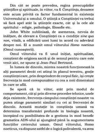 Din cât se poate prevedea, regina preocupărilor
ştiinţifice şi spirituale, în viitor, va fi Conştiinţa, deoarece
este acum privită ca factor fundamental în existenţa
Universului şi a omului. O ştiinţă a Conştiinţei va trebui
să facă apel atât la ştiinţele exacte, cât şi la cele ale
spiritului - religie, psihologie, filosofie etc.
John White subliniază, de asemenea, nevoia de
înălţare, de elevare a Conştiinţei ca o condiţie sine qua
non, vitală, a edificării unei lumi în acord cu adevărul
despre noi. El a numit omul viitorului Homo noeticus
(Omul cunoaşterii).
Omul viitorului va fi unul iniţiat, spiritualizat,
conştient de originea sacră şi de sensul pentru care este
venit aici, ne spune şi Jean-Paul Bertrand.
În lumea de dincolo, mintea noastră funcţionează la
alţi parametri decât cei atinşi în planul terestru, graţie
conştiinţeicare, prin desprindere de corpul fizic, îşi creşte
frecvenţa în mod corespunzător cu cea a noii dimensiuni
în care se află.
Se speră că în viitor, atât prin modul de
comportament, câtşi prin diverse procedee tehnice, unele
deja existente, frecvenţa câmpului conştiinţei noastre va
putea atinge parametri similari cu cei ai frecvenţei de
dincolo. Această mutaţie în conştiinţa umană va
determina transformări profunde în biologia noastră,
începând cu posibilitatea de a gestiona în mod benefic
gramatica ADN-ului şi ajungând până la augumentarea
funcţiilor creierului uman. Omul viitorului, Homo
noeticus, va dispune astfel de o logică polivalentă, va avea
 