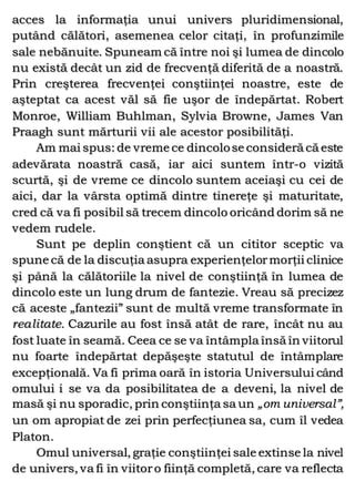 acces la informaţia unui univers pluridimensional,
putând călători, asemenea celor citaţi, în profunzimile
sale nebănuite. Spuneam că între noi şi lumea de dincolo
nu există decât un zid de frecvenţă diferită de a noastră.
Prin creşterea frecvenţei conştiinţei noastre, este de
aşteptat ca acest văl să fie uşor de îndepărtat. Robert
Monroe, William Buhlman, Sylvia Browne, James Van
Praagh sunt mărturii vii ale acestor posibilităţi.
Am mai spus: de vreme ce dincolose consideră că este
adevărata noastră casă, iar aici suntem într-o vizită
scurtă, şi de vreme ce dincolo suntem aceiaşi cu cei de
aici, dar la vârsta optimă dintre tinereţe şi maturitate,
cred că va fi posibil să trecem dincolo oricând dorim să ne
vedem rudele.
Sunt pe deplin conştient că un cititor sceptic va
spune că de la discuţia asupra experienţelormorţii clinice
şi până la călătoriile la nivel de conştiinţă în lumea de
dincolo este un lung drum de fantezie. Vreau să precizez
că aceste „fantezii” sunt de multă vreme transformate în
realitate. Cazurile au fost însă atât de rare, încât nu au
fost luate în seamă. Ceea ce se va întâmpla însă în viitorul
nu foarte îndepărtat depăşeşte statutul de întâmplare
excepţională. Va fi prima oară în istoria Universului când
omului i se va da posibilitatea de a deveni, la nivel de
masă şi nu sporadic, prin conştiinţa sa un „om universal”,
un om apropiat de zei prin perfecţiunea sa, cum îl vedea
Platon.
Omul universal, graţie conştiinţei sale extinse la nivel
de univers, va fi în viitoro fiinţă completă, care va reflecta
 