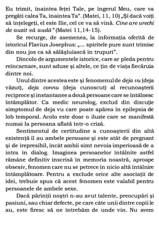 Eu trimit, înaintea feţei Tale, pe îngerul Meu, care va
pregăti calea Ta, înaintea Ta”. (Matei, 11, 10) „Şi dacă voiţi
să înţelegeţi, el este Ilie, cel ce va să vină. Cine are urechi
de auzit să audă” (Matei 11,14-15).
Se recurge, de asemenea, la informaţia oferită de
istoricul Flavius Josephus: „... spiritele pure sunt trimise
din nou jos ca să sălăşluiască în trupuri”.
Dincolo de argumentele istorice, care ar pleda pentru
reîncarnare, sunt aduse şi altele, ce ţin de viaţa fiecăruia
dintre noi.
Unul dintre acestea este şi fenomenulde deja vu (deja
văzut), deja connu (deja cunoscut) al recunoaşterii
reciproce şi instantanee a două persoane care se întâlnesc
întâmplător. Ca medic neurolog, exclud din discuţie
simptomul de deja vu care poate apărea în epilepsia de
lob temporal. Acolo este doar o iluzie care se manifestă
numai la persoana aflată într-o criză.
Sentimentul de certitudine a cunoaşterii din altă
existenţă îl au ambele persoane şi este atât de pregnant
şi de irepresibil, încât ambii simt nevoia imperioasă de a
intra în dialog. Imaginea persoanelor întâlnite astfel
rămâne definitiv înscrisă în memoria noastră, aproape
obsesiv, fenomen care nu se petrece în nicio altă întâlnire
întâmplătoare. Pentru a exclude orice alte asociaţii de
idei, trebuie spus că acest fenomen este valabil pentru
persoanele de ambele sexe.
Dacă părinţii noştri n-au avut talente, preocupări şi
pasiuni, sau chiar defecte, pe care câte unii dintre copii le
au, este firesc să ne întrebăm de unde vin. Nu avem
 