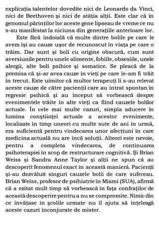 explicaţia talentelor dovedite nici de Leonardo da Vinci,
nici de Beethoven şi nici de atâţia alţii. Este clar că în
genomul părinţilorlor aceste gene lipseau de vreme ce nu
s-au manifestat la niciuna din generaţiile anterioare lor.
Este fără îndoială că multe dintre bolile pe care le
avem îşi au cauze uşor de recunoscut în viaţa pe care o
trăim. Dar sunt şi boli cu origine obscură, cum sunt
aversiunile pentru unele alimente, fobiile, obsesiile, unele
alergii, alte boli psihice şi somatice. Se pleacă de la
premisa că şi-ar avea cauze în vieţi pe care le-am fi trăit
în trecut. Este uimitor că multor terapeuţi li s-au relevat
aceste cauze de către pacienţii care au intrat spontan în
regresie psihică şi au început să vorbească despre
evenimentele trăite în alte vieţi ca fiind cauzele bolilor
actuale. În cele mai multe cazuri, simpla aducere în
lumina conştiinţei actuale a acestor evenimente,
localizate în timp uneori cu multe sute de ani în urmă,
era suficientă pentru vindecarea unor afecţiuni în care
medicina actuală nu are încă soluţii. Alteori este nevoie,
pentru a completa vindecarea, de continuarea
psihoterapiei în scop de restructurare cognitivă. Şi Brian
Weiss şi Sandra Anne Taylor şi alţii ne spun că au
descoperit fenomenul exact în această manieră. Pacienţii
şi-au dezvăluit singuri cauzele bolii de care sufereau.
Brian Weiss, profesorde psihiatrie în Miami (SUA), afirmă
că a ezitat mult timp să vorbească în faţa confraţilor de
această descoperire pentru a nu se compromite. Nimic din
ce învăţase în şcolile urmate nu îl ajuta să înţeleagă
aceste cazuri înconjurate de mister.
 