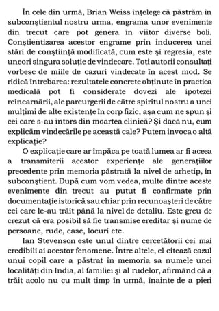 În cele din urmă, Brian Weiss înţelege că păstrăm în
subconştientul nostru urma, engrama unor evenimente
din trecut care pot genera în viitor diverse boli.
Conştientizarea acestor engrame prin inducerea unei
stări de conştiinţă modificată, cum este şi regresia, este
uneori singura soluţie de vindecare. Toţi autorii consultaţi
vorbesc de miile de cazuri vindecate în acest mod. Se
ridică întrebarea: rezultatele concrete obţinute în practica
medicală pot fi considerate dovezi ale ipotezei
reîncarnării, ale parcurgerii de către spiritul nostru a unei
mulţimi de alte existenţe în corp fizic, aşa cum ne spun şi
cei care s-au întors din moartea clinică? Şi dacă nu, cum
explicăm vindecările pe această cale? Putem invoca o altă
explicaţie?
O explicaţie care ar împăca pe toată lumea ar fi aceea
a transmiterii acestor experienţe ale generaţiilor
precedente prin memoria păstrată la nivel de arhetip, în
subconştient. După cum vom vedea, multe dintre aceste
evenimente din trecut au putut fi confirmate prin
documentaţieistorică sau chiar prin recunoaşteri de către
cei care le-au trăit până la nivel de detaliu. Este greu de
crezut că era posibil să fie transmise ereditar şi nume de
persoane, rude, case, locuri etc.
Ian Stevenson este unul dintre cercetătorii cei mai
credibili ai acestor fenomene. Între altele, el citează cazul
unui copil care a păstrat în memoria sa numele unei
localităţi din India, al familiei şi al rudelor, afirmând că a
trăit acolo nu cu mult timp în urmă, înainte de a pieri
 