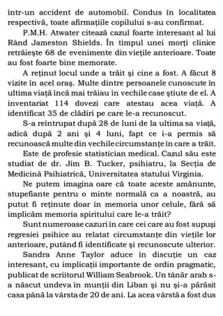 într-un accident de automobil. Condus în localitatea
respectivă, toate afirmaţiile copilului s-au confirmat.
P.M.H. Atwater citează cazul foarte interesant al lui
Rând Jameston Shields. În timpul unei morţi clinice
retrăieşte 68 de evenimente din vieţile anterioare. Toate
au fost foarte bine memorate.
A reţinut locul unde a trăit şi cine a fost. A făcut 8
vizite în acel oraş. Multe dintre persoanele cunoscute în
ultima viaţă încă mai trăiau în vechile case ştiute de el. A
inventariat 114 dovezi care atestau acea viaţă. A
identificat 35 de clădiri pe care le-a recunoscut.
S-a reîntrupat după 28 de luni de la ultima sa viaţă,
adică după 2 ani şi 4 luni, fapt ce i-a permis să
recunoască multe din vechilecircumstanţe în care a trăit.
Este de profesie statistician medical. Cazul său este
studiat de dr. Jim B. Tucker, psihiatru, la Secţia de
Medicină Psihiatrică, Universitatea statului Virginia.
Ne putem imagina oare că toate aceste amănunte,
stupefiante pentru o minte normală ca a noastră, au
putut fi reţinute doar în memoria unor celule, fără să
implicăm memoria spiritului care le-a trăit?
Suntnumeroase cazuri în care cei care au fost supuşi
regresiei psihice au relatat circumstanţe din vieţile lor
anterioare, putând fi identificate şi recunoscute ulterior.
Sandra Anne Taylor aduce în discuţie un caz
interesant, cu implicaţii importante de ordin pragmatic,
publicat de scriitorul William Seabrook. Un tânăr arab s-
a născut undeva în munţii din Liban şi nu şi-a părăsit
casa până la vârsta de 20 de ani. La acea vârstă a fost dus
 