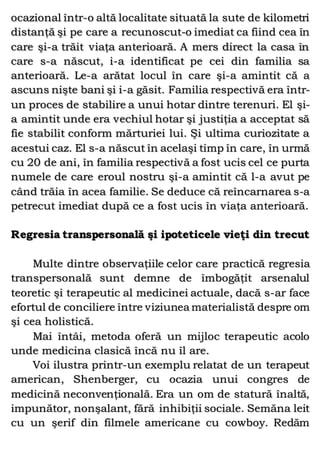 ocazional într-o altă localitate situată la sute de kilometri
distanţă şi pe care a recunoscut-o imediat ca fiind cea în
care şi-a trăit viaţa anterioară. A mers direct la casa în
care s-a născut, i-a identificat pe cei din familia sa
anterioară. Le-a arătat locul în care şi-a amintit că a
ascuns nişte bani şi i-a găsit. Familia respectivă era într-
un proces de stabilire a unui hotar dintre terenuri. El şi-
a amintit unde era vechiul hotar şi justiţia a acceptat să
fie stabilit conform mărturiei lui. Şi ultima curiozitate a
acestui caz. El s-a născut în acelaşi timp în care, în urmă
cu 20 de ani, în familia respectivă a fost ucis cel ce purta
numele de care eroul nostru şi-a amintit că l-a avut pe
când trăia în acea familie. Se deduce că reîncarnarea s-a
petrecut imediat după ce a fost ucis în viaţa anterioară.
Regresia transpersonală şi ipoteticele vieţi din trecut
Multe dintre observaţiile celor care practică regresia
transpersonală sunt demne de îmbogăţit arsenalul
teoretic şi terapeutic al medicinei actuale, dacă s-ar face
efortul de conciliere între viziunea materialistă despre om
şi cea holistică.
Mai întâi, metoda oferă un mijloc terapeutic acolo
unde medicina clasică încă nu îl are.
Voi ilustra printr-un exemplu relatat de un terapeut
american, Shenberger, cu ocazia unui congres de
medicină neconvenţională. Era un om de statură înaltă,
impunător, nonşalant, fără inhibiţii sociale. Semăna leit
cu un şerif din filmele americane cu cowboy. Redăm
 