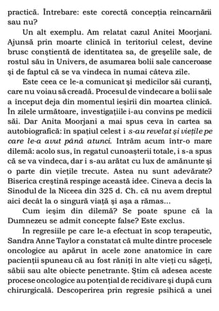 practică. Întrebare: este corectă concepţia reîncarnării
sau nu?
Un alt exemplu. Am relatat cazul Anitei Moorjani.
Ajunsă prin moarte clinică în teritoriul celest, devine
brusc conştientă de identitatea sa, de greşelile sale, de
rostul său în Univers, de asumarea bolii sale canceroase
şi de faptul că se va vindeca în numai câteva zile.
Este ceea ce le-a comunicat şi medicilor săi curanţi,
care nu voiau să creadă. Procesul de vindecare a bolii sale
a început deja din momentul ieşirii din moartea clinică.
În zilele următoare, investigaţiile i-au convins pe medicii
săi. Dar Anita Moorjani a mai spus ceva în cartea sa
autobiografică: în spaţiul celest i s-au revelat şi vieţile pe
care le-a avut până atunci. Intrăm acum într-o mare
dilemă: acolo sus, în regatul cunoaşterii totale, i s-a spus
că se va vindeca, dar i s-au arătat cu lux de amănunte şi
o parte din vieţile trecute. Astea nu sunt adevărate?
Biserica creştină respinge această idee. Cineva a decis la
Sinodul de la Niceea din 325 d. Ch. că nu avem dreptul
aici decât la o singură viaţă şi aşa a rămas...
Cum ieşim din dilemă? Se poate spune că la
Dumnezeu se admit concepte false? Este exclus.
În regresiile pe care le-a efectuat în scop terapeutic,
Sandra Anne Taylor a constatat că multe dintre procesele
oncologice au apărut în acele zone anatomice în care
pacienţii spuneau că au fost răniţi în alte vieţi cu săgeţi,
săbii sau alte obiecte penetrante. Ştim că adesea aceste
procese oncologice au potenţial de recidivare şi după cura
chirurgicală. Descoperirea prin regresie psihică a unei
 