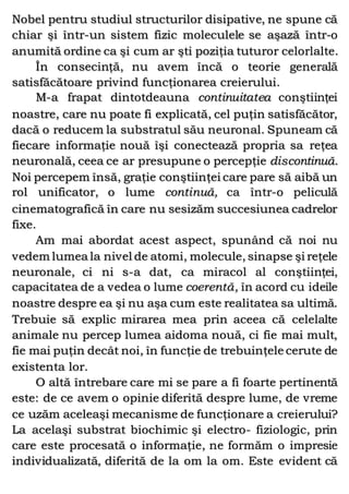 Nobel pentru studiul structurilor disipative, ne spune că
chiar şi într-un sistem fizic moleculele se aşază într-o
anumită ordine ca şi cum ar şti poziţia tuturor celorlalte.
În consecinţă, nu avem încă o teorie generală
satisfăcătoare privind funcţionarea creierului.
M-a frapat dintotdeauna continuitatea conştiinţei
noastre, care nu poate fi explicată, cel puţin satisfăcător,
dacă o reducem la substratul său neuronal. Spuneam că
fiecare informaţie nouă îşi conectează propria sa reţea
neuronală, ceea ce ar presupune o percepţie discontinuă.
Noi percepem însă, graţie conştiinţei care pare să aibă un
rol unificator, o lume continuă, ca într-o peliculă
cinematografică în care nu sesizăm succesiunea cadrelor
fixe.
Am mai abordat acest aspect, spunând că noi nu
vedem lumea la nivel de atomi, molecule, sinapse şi reţele
neuronale, ci ni s-a dat, ca miracol al conştiinţei,
capacitatea de a vedea o lume coerentă, în acord cu ideile
noastre despre ea şi nu aşa cum este realitatea sa ultimă.
Trebuie să explic mirarea mea prin aceea că celelalte
animale nu percep lumea aidoma nouă, ci fie mai mult,
fie mai puţin decât noi, în funcţie de trebuinţele cerute de
existenta lor.
O altă întrebare care mi se pare a fi foarte pertinentă
este: de ce avem o opinie diferită despre lume, de vreme
ce uzăm aceleaşi mecanisme de funcţionare a creierului?
La acelaşi substrat biochimic şi electro- fiziologic, prin
care este procesată o informaţie, ne formăm o impresie
individualizată, diferită de la om la om. Este evident că
 