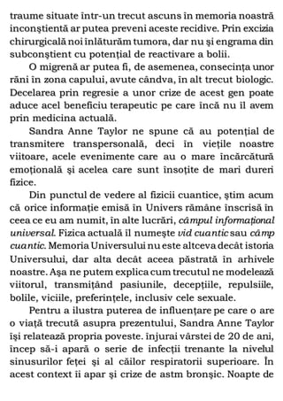 traume situate într-un trecut ascuns în memoria noastră
inconştientă ar putea preveni aceste recidive. Prin excizia
chirurgicală noi înlăturăm tumora, dar nu şi engrama din
subconştient cu potenţial de reactivare a bolii.
O migrenă ar putea fi, de asemenea, consecinţa unor
răni în zona capului, avute cândva, în alt trecut biologic.
Decelarea prin regresie a unor crize de acest gen poate
aduce acel beneficiu terapeutic pe care încă nu îl avem
prin medicina actuală.
Sandra Anne Taylor ne spune că au potenţial de
transmitere transpersonală, deci în vieţile noastre
viitoare, acele evenimente care au o mare încărcătură
emoţională şi acelea care sunt însoţite de mari dureri
fizice.
Din punctul de vedere al fizicii cuantice, ştim acum
că orice informaţie emisă în Univers rămâne înscrisă în
ceea ce eu am numit, în alte lucrări, câmpul informaţional
universal. Fizica actuală îl numeşte vid cuantic sau câmp
cuantic. Memoria Universului nu este altceva decât istoria
Universului, dar alta decât aceea păstrată în arhivele
noastre. Aşa ne putem explica cum trecutul ne modelează
viitorul, transmiţând pasiunile, decepţiile, repulsiile,
bolile, viciile, preferinţele, inclusiv cele sexuale.
Pentru a ilustra puterea de influenţare pe care o are
o viaţă trecută asupra prezentului, Sandra Anne Taylor
îşi relatează propria poveste. înjurai vârstei de 20 de ani,
încep să-i apară o serie de infecţii trenante la nivelul
sinusurilor feţei şi al căilor respiratorii superioare. În
acest context îi apar şi crize de astm bronşic. Noapte de
 