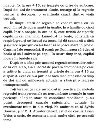 noapte, fix la ora 4:15, se trezeşte cu crize de sufocare.
După doi ani de tratament clasic, recurge şi la regresie
pentru a descoperi o eventuală cauză dintr-o viaţă
trecută.
În timpul stării de regresie se vede în urmă cu un
secol, în rol de guvernantă în Anglia, la o familie cu cinci
copiii. Într-o noapte, la ora 4:15, este trezită de ţipetele
copilului cel mai mic. Luându-l în braţe, constată că
respiră greu şi se îneacă cu tuşea. îşi dă seama că a răcit
şi îşi face reproşuri că l-a lăsat să se joace afară în ploaie.
Cuprinsă de remuşcări, îl roagă pe Dumnezeu să-i dea ei
boala şi să-l salveze pe copil. În scurt timp însă, copilul
moare în braţele sale.
După ce a aflat prin această regresie misterul crizelor
de la ora 4:15, s-a eliberat de povara emoţională pe care
a trăit-o în viaţa sa trecută şi crizele de la ora 4:15 au
dispărut. Ceea ce n-a putut să facă medicina clasică timp
de doi ani cu mijloacele actuale, a săvârşit o regresie
transpersonală.
Toţi terapeuţii care au folosit în practica lor metoda
regresiei transpersonale au nenumărate exemple în care
pacienţii, aflaţi în stare de conştiinţă modificată, şi-au
putut descoperi cauzele suferinţelor actuale în
evenimente trăite în alte vieţi. Ne amintim că şi Sylvia
Browne, şi P.M.H. Atwater citează astfel de cazuri. Brian
Weiss a scris, de asemenea, mai multe cărţi pe această
temă.
 