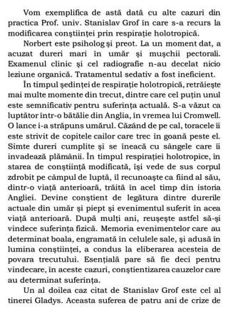 Vom exemplifica de astă dată cu alte cazuri din
practica Prof. univ. Stanislav Grof în care s-a recurs la
modificarea conştiinţei prin respiraţie holotropică.
Norbert este psiholog şi preot. La un moment dat, a
acuzat dureri mari în umăr şi muşchii pectorali.
Examenul clinic şi cel radiografie n-au decelat nicio
leziune organică. Tratamentul sedativ a fost ineficient.
În timpul şedinţei de respiraţie holotropică, retrăieşte
mai multe momente din trecut, dintre care cel puţin unul
este semnificativ pentru suferinţa actuală. S-a văzut ca
luptător într-o bătălie din Anglia, în vremea lui Cromwell.
O lance i-a străpuns umărul. Căzând de pe cal, toracele îi
este strivit de copitele cailor care trec în goană peste el.
Simte dureri cumplite şi se îneacă cu sângele care îi
invadează plămânii. În timpul respiraţiei holotropice, în
starea de conştiinţă modificată, îşi vede de sus corpul
zdrobit pe câmpul de luptă, îl recunoaşte ca fiind al său,
dintr-o viaţă anterioară, trăită în acel timp din istoria
Angliei. Devine conştient de legătura dintre durerile
actuale din umăr şi piept şi evenimentul suferit în acea
viaţă anterioară. După mulţi ani, reuşeşte astfel să-şi
vindece suferinţa fizică. Memoria evenimentelor care au
determinat boala, engramată în celulele sale, şi adusă în
lumina conştiinţei, a condus la eliberarea acesteia de
povara trecutului. Esenţială pare să fie deci pentru
vindecare, în aceste cazuri, conştientizarea cauzelor care
au determinat suferinţa.
Un al doilea caz citat de Stanislav Grof este cel al
tinerei Gladys. Aceasta suferea de patru ani de crize de
 