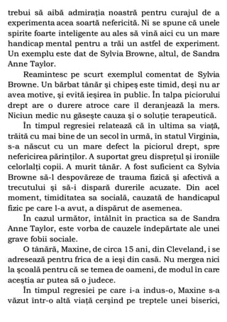 trebui să aibă admiraţia noastră pentru curajul de a
experimenta acea soartă nefericită. Ni se spune că unele
spirite foarte inteligente au ales să vină aici cu un mare
handicap mental pentru a trăi un astfel de experiment.
Un exemplu este dat de Sylvia Browne, altul, de Sandra
Anne Taylor.
Reamintesc pe scurt exemplul comentat de Sylvia
Browne. Un bărbat tânăr şi chipeş este timid, deşi nu ar
avea motive, şi evită ieşirea în public. În talpa piciorului
drept are o durere atroce care îl deranjează la mers.
Niciun medic nu găseşte cauza şi o soluţie terapeutică.
În timpul regresiei relatează că în ultima sa viaţă,
trăită cu mai bine de un secol în urmă, în statul Virginia,
s-a născut cu un mare defect la piciorul drept, spre
nefericirea părinţilor. A suportat greu dispreţul şi ironiile
celorlalţi copii. A murit tânăr. A fost suficient ca Sylvia
Browne să-l despovăreze de trauma fizică şi afectivă a
trecutului şi să-i dispară durerile acuzate. Din acel
moment, timiditatea sa socială, cauzată de handicapul
fizic pe care l-a avut, a dispărut de asemenea.
În cazul următor, întâlnit în practica sa de Sandra
Anne Taylor, este vorba de cauzele îndepărtate ale unei
grave fobii sociale.
O tânără, Maxine, de circa 15 ani, din Cleveland, i se
adresează pentru frica de a ieşi din casă. Nu mergea nici
la şcoală pentru că se temea de oameni, de modul în care
aceştia ar putea să o judece.
În timpul regresiei pe care i-a indus-o, Maxine s-a
văzut într-o altă viaţă cerşind pe treptele unei biserici,
 