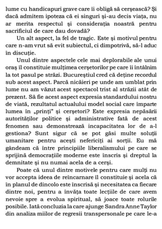 lume cu handicapuri grave care îi obligă să cerşească? Şi
dacă admitem ipoteza că ei singuri şi-au decis viaţa, nu
ar merita respectul şi consideraţia noastră pentru
sacrificiul de care dau dovadă?
Un alt aspect, la fel de tragic. Este şi motivul pentru
care n-am vrut să evit subiectul, ci dimpotrivă, să-l aduc
în discuţie.
Unul dintre aspectele cele mai deplorabile ale unui
oraş îl constituie mulţimea cerşetorilor pe care îi întâlnim
la tot pasul pe străzi. Bucureştiul cred că deţine recordul
sub acest aspect. Parcă nicăieri pe unde am umblat prin
lume nu am văzut acest spectacol trist al străzii atât de
prezent. Să fie acest aspect expresia standardului nostru
de viată, rezultatul actualului model social care împarte
lumea în „prinţi” şi cerşetori? Este expresia nepăsării
autorităţilor politice şi administrative fată de acest
fenomen sau demonstrează incapacitatea lor de a-l
gestiona? Sunt sigur că se pot găsi multe soluţii
umanitare pentru aceşti nefericiţi ai sorţii. Eu mă
gândeam că între principiile liberalismului pe care se
sprijină democraţiile moderne este înscris şi dreptul la
demnitate şi nu numai acela de a cerşi.
Poate că unul dintre motivele pentru care mulţi nu
vor accepta ideea de reîncarnare îl constituie şi acela că
în planul de dincolo este înscrisă şi necesitatea ca fiecare
dintre noi, pentru a învăţa toate lecţiile de care avem
nevoie spre a evolua spiritual, să joace toate rolurile
posibile. Iată concluzia la care ajunge Sandra Anne Taylor
din analiza miilor de regresii transpersonale pe care le-a
 
