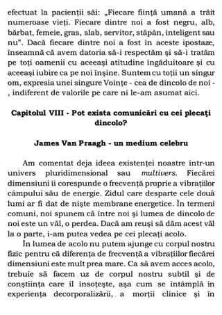 efectuat la pacienţii săi: „Fiecare fiinţă umană a trăit
numeroase vieţi. Fiecare dintre noi a fost negru, alb,
bărbat, femeie, gras, slab, servitor, stăpân, inteligent sau
nu”. Dacă fiecare dintre noi a fost în aceste ipostaze,
înseamnă că avem datoria să-i respectăm şi să-i tratăm
pe toţi oamenii cu aceeaşi atitudine îngăduitoare şi cu
aceeaşi iubire ca pe noi înşine. Suntem cu toţii un singur
om, expresia unei singure Voinţe - cea de dincolo de noi -
, indiferent de valorile pe care ni le-am asumat aici.
Capitolul VIII - Pot exista comunicări cu cei plecaţi
dincolo?
James Van Praagh - un medium celebru
Am comentat deja ideea existenţei noastre într-un
univers pluridimensional sau multivers. Fiecărei
dimensiuni îi corespunde o frecvenţă proprie a vibraţiilor
câmpului său de energie. Zidul care desparte cele două
lumi ar fi dat de nişte membrane energetice. În termeni
comuni, noi spunem că între noi şi lumea de dincolo de
noi este un văl, o perdea. Dacă am reuşi să dăm acest văl
la o parte, i-am putea vedea pe cei plecaţi acolo.
În lumea de acolo nu putem ajunge cu corpul nostru
fizic pentru că diferenţa de frecvenţă a vibraţiilor fiecărei
dimensiuni este mult prea mare. Ca să avem acces acolo,
trebuie să facem uz de corpul nostru subtil şi de
conştiinţa care îl însoţeşte, aşa cum se întâmplă în
experienţa decorporalizării, a morţii clinice şi în
 