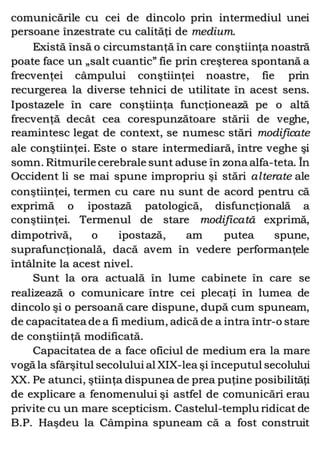 comunicările cu cei de dincolo prin intermediul unei
persoane înzestrate cu calităţi de medium.
Există însă o circumstanţă în care conştiinţa noastră
poate face un „salt cuantic” fie prin creşterea spontană a
frecvenţei câmpului conştiinţei noastre, fie prin
recurgerea la diverse tehnici de utilitate în acest sens.
Ipostazele în care conştiinţa funcţionează pe o altă
frecvenţă decât cea corespunzătoare stării de veghe,
reamintesc legat de context, se numesc stări modificate
ale conştiinţei. Este o stare intermediară, între veghe şi
somn. Ritmurile cerebrale sunt aduse în zona alfa-teta. În
Occident li se mai spune impropriu şi stări alterate ale
conştiinţei, termen cu care nu sunt de acord pentru că
exprimă o ipostază patologică, disfuncţională a
conştiinţei. Termenul de stare modificată exprimă,
dimpotrivă, o ipostază, am putea spune,
suprafuncţională, dacă avem în vedere performanţele
întâlnite la acest nivel.
Sunt la ora actuală în lume cabinete în care se
realizează o comunicare între cei plecaţi în lumea de
dincolo şi o persoană care dispune, după cum spuneam,
de capacitatea de a fi medium, adică de a intra într-o stare
de conştiinţă modificată.
Capacitatea de a face oficiul de medium era la mare
vogă la sfârşitul secolului al XIX-lea şi începutul secolului
XX. Pe atunci, ştiinţa dispunea de prea puţine posibilităţi
de explicare a fenomenului şi astfel de comunicări erau
privite cu un mare scepticism. Castelul-templu ridicat de
B.P. Haşdeu la Câmpina spuneam că a fost construit
 