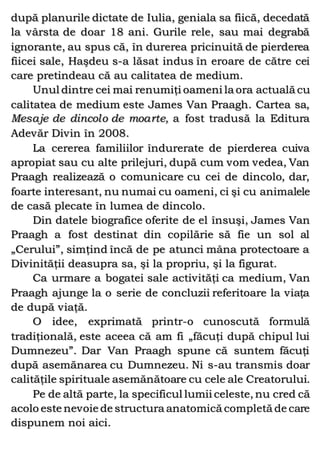 după planurile dictate de Iulia, geniala sa fiică, decedată
la vârsta de doar 18 ani. Gurile rele, sau mai degrabă
ignorante, au spus că, în durerea pricinuită de pierderea
fiicei sale, Haşdeu s-a lăsat indus în eroare de către cei
care pretindeau că au calitatea de medium.
Unul dintre cei mai renumiţi oameni la ora actuală cu
calitatea de medium este James Van Praagh. Cartea sa,
Mesaje de dincolo de moarte, a fost tradusă la Editura
Adevăr Divin în 2008.
La cererea familiilor îndurerate de pierderea cuiva
apropiat sau cu alte prilejuri, după cum vom vedea, Van
Praagh realizează o comunicare cu cei de dincolo, dar,
foarte interesant, nu numai cu oameni, ci şi cu animalele
de casă plecate în lumea de dincolo.
Din datele biografice oferite de el însuşi, James Van
Praagh a fost destinat din copilărie să fie un sol al
„Cerului”, simţind încă de pe atunci mâna protectoare a
Divinităţii deasupra sa, şi la propriu, şi la figurat.
Ca urmare a bogatei sale activităţi ca medium, Van
Praagh ajunge la o serie de concluzii referitoare la viaţa
de după viaţă.
O idee, exprimată printr-o cunoscută formulă
tradiţională, este aceea că am fi „făcuţi după chipul lui
Dumnezeu”. Dar Van Praagh spune că suntem făcuţi
după asemănarea cu Dumnezeu. Ni s-au transmis doar
calităţile spirituale asemănătoare cu cele ale Creatorului.
Pe de altă parte, la specificul lumii celeste, nu cred că
acolo este nevoie de structura anatomică completă de care
dispunem noi aici.
 