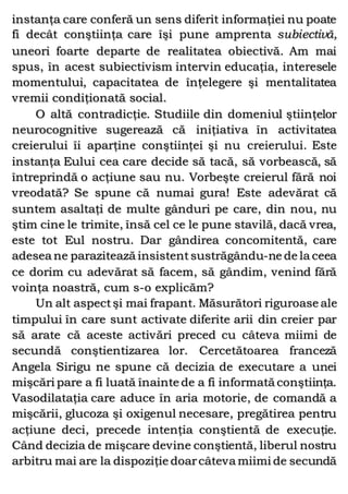 instanţa care conferă un sens diferit informaţiei nu poate
fi decât conştiinţa care îşi pune amprenta subiectivă,
uneori foarte departe de realitatea obiectivă. Am mai
spus, în acest subiectivism intervin educaţia, interesele
momentului, capacitatea de înţelegere şi mentalitatea
vremii condiţionată social.
O altă contradicţie. Studiile din domeniul ştiinţelor
neurocognitive sugerează că iniţiativa în activitatea
creierului îi aparţine conştiinţei şi nu creierului. Este
instanţa Eului cea care decide să tacă, să vorbească, să
întreprindă o acţiune sau nu. Vorbeşte creierul fără noi
vreodată? Se spune că numai gura! Este adevărat că
suntem asaltaţi de multe gânduri pe care, din nou, nu
ştim cine le trimite, însă cel ce le pune stavilă, dacă vrea,
este tot Eul nostru. Dar gândirea concomitentă, care
adesea ne parazitează insistentsustrăgându-ne de la ceea
ce dorim cu adevărat să facem, să gândim, venind fără
voinţa noastră, cum s-o explicăm?
Un alt aspectşi mai frapant. Măsurători riguroase ale
timpului în care sunt activate diferite arii din creier par
să arate că aceste activări preced cu câteva miimi de
secundă conştientizarea lor. Cercetătoarea franceză
Angela Sirigu ne spune că decizia de executare a unei
mişcări pare a fi luată înainte de a fi informată conştiinţa.
Vasodilataţia care aduce în aria motorie, de comandă a
mişcării, glucoza şi oxigenul necesare, pregătirea pentru
acţiune deci, precede intenţia conştientă de execuţie.
Când decizia de mişcare devine conştientă, liberul nostru
arbitru mai are la dispoziţie doarcâteva miimi de secundă
 