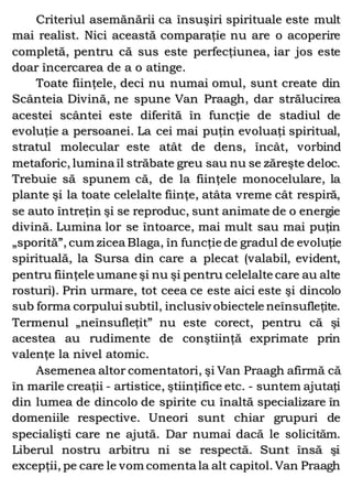 Criteriul asemănării ca însuşiri spirituale este mult
mai realist. Nici această comparaţie nu are o acoperire
completă, pentru că sus este perfecţiunea, iar jos este
doar încercarea de a o atinge.
Toate fiinţele, deci nu numai omul, sunt create din
Scânteia Divină, ne spune Van Praagh, dar strălucirea
acestei scântei este diferită în funcţie de stadiul de
evoluţie a persoanei. La cei mai puţin evoluaţi spiritual,
stratul molecular este atât de dens, încât, vorbind
metaforic, lumina îl străbate greu sau nu se zăreşte deloc.
Trebuie să spunem că, de la fiinţele monocelulare, la
plante şi la toate celelalte fiinţe, atâta vreme cât respiră,
se auto întreţin şi se reproduc, sunt animate de o energie
divină. Lumina lor se întoarce, mai mult sau mai puţin
„sporită”, cum zicea Blaga, în funcţie de gradul de evoluţie
spirituală, la Sursa din care a plecat (valabil, evident,
pentru fiinţele umane şi nu şi pentru celelalte care au alte
rosturi). Prin urmare, tot ceea ce este aici este şi dincolo
sub forma corpului subtil, inclusiv obiectele neînsufleţite.
Termenul „neînsufleţit” nu este corect, pentru că şi
acestea au rudimente de conştiinţă exprimate prin
valenţe la nivel atomic.
Asemenea altor comentatori, şi Van Praagh afirmă că
în marile creaţii - artistice, ştiinţifice etc. - suntem ajutaţi
din lumea de dincolo de spirite cu înaltă specializare în
domeniile respective. Uneori sunt chiar grupuri de
specialişti care ne ajută. Dar numai dacă le solicităm.
Liberul nostru arbitru ni se respectă. Sunt însă şi
excepţii, pe care le vom comenta la alt capitol. Van Praagh
 