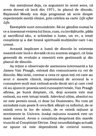 Am menţionat deja, ca argument în acest sens, că
avem dovezi că încă din 1971, în planul de dincolo,
Raymond Moody era deja programat să scrie despre
experienţele morţii clinice, prin celebra sa carte Life after
Life.
Exemplele sunt nenumărate. Să ne gândim numai la
ce a însemnatvenirea lui Iisus, cum, cu învăţăturile, pilda
şi sacrificiul său, a schimbat o lume, un ev, a trezit
conştiinţe şi a dat hrană spirituală mulţimilor care l-au
urmat.
Această implicare a lumii de dincolo în existenţa
noastră este încă o dovadă că nu suntem singuri, că linia
generală de evoluţie a omenirii este gestionată şi din
planul de dincolo.
Aş reţine o observaţie de asemenea interesantă a lui
James Van Praagh, extrasă din comunicarea cu cei de
dincolo. Mai întâi, contrar a ceea ce spun toţi cei care au
avut o moarte clinică, impresionaţi de accesul la o
cunoaştere mult mai extinsă acolo decât aici şi care cred
că au ajuns în posesia unei cunoaşteri totale, Van Praagh
afirma, pe bună dreptate, că, deşi aceasta este mai
extinsă, nu este totuşi totală. Adevărul ultim, absolut nu
ne este permis nouă, ci doar lui Dumnezeu. Nu vom şti
niciodată cum poate fi ceva fără sfârşit ca infinitul, de ce
există ceva în loc de nimic, de ce există raţiune şi
sentimente în Univers. însăşi raţiunea noastră este un
mare miracol. Avem o conştiinţa desprinsă din marele
trunchi al Conştiinţei Divine. Deşi neurofiziologia actuală
ne spune că este dependentă de creierul nostru,
 