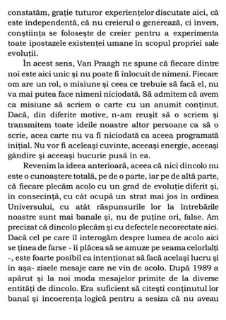 constatăm, graţie tuturor experienţelor discutate aici, că
este independentă, că nu creierul o generează, ci invers,
conştiinţa se foloseşte de creier pentru a experimenta
toate ipostazele existenţei umane în scopul propriei sale
evoluţii.
În acest sens, Van Praagh ne spune că fiecare dintre
noi este aici unic şi nu poate fi înlocuitde nimeni. Fiecare
om are un rol, o misiune şi ceea ce trebuie să facă el, nu
va mai putea face nimeni niciodată. Să admitem că avem
ca misiune să scriem o carte cu un anumit conţinut.
Dacă, din diferite motive, n-am reuşit să o scriem şi
transmitem toate ideile noastre altor persoane ca să o
scrie, acea carte nu va fi niciodată ca aceea programată
iniţial. Nu vor fi aceleaşi cuvinte, aceeaşi energie, aceeaşi
gândire şi aceeaşi bucurie pusă în ea.
Revenim la ideea anterioară, aceea că nici dincolo nu
este o cunoaştere totală, pe de o parte, iar pe de altă parte,
că fiecare plecăm acolo cu un grad de evoluţie diferit şi,
în consecinţă, cu cât ocupă un strat mai jos în ordinea
Universului, cu atât răspunsurile lor la întrebările
noastre sunt mai banale şi, nu de puţine ori, false. Am
precizat că dincolo plecăm şi cu defectele necorectate aici.
Dacă cel pe care îl interogăm despre lumea de acolo aici
se ţinea de farse - îi plăcea să se amuze pe seama celorlalţi
-, este foarte posibil ca intenţionat să facă acelaşi lucru şi
în aşa- zisele mesaje care ne vin de acolo. După 1989 a
apărut şi la noi moda mesajelor primite de la diverse
entităţi de dincolo. Era suficient să citeşti conţinutul lor
banal şi incoerenţa logică pentru a sesiza că nu aveau
 