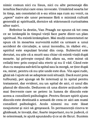 nimic comun nici cu Iisus, nici cu alte personaje din
ierarhia Sacrului care erau invocate. Urmărind soarta lor
în timp, am constatat că s-au stins aşa cum au venit, ca
„opere” naive ale unor persoane fără o minimă cultură
generală şi spirituală, dornice să stârnească curiozitatea
altor naivi.
Referitor la destin, Van Praagh ne spune că tot ceea
ce se întâmplă în timpul vieţii face parte dintr-un plan
spiritual. Nu există întâmplare. Mai mulţi comentatori ne
spun că în moartea survenită subit ca urmare a unui
accident de circulaţie, a unui incendiu, în război etc.,
spiritul este expulzat brutal din corp. Subiectul este
derutat, nu ştie că a murit sau chiar că există viaţă după
moarte. îşi priveşte corpul din afara sa, este mirat că
ceilalţi trec prin corpul său eteric şi nu îl văd. Când este
dus cu maşina salvării la spital sau la morgă, se ţine după
ea, mirat, pentru că nu ştie unde este dus. Vin apoi rude,
ghizi să-l ajute să se adapteze noii situaţii. Dacă sunt prea
tulburaţi, pot ajunge să fie internaţi şi în spital pentru
tratament, dar evident, nu un spital de aici, ci unul din
planul de dincolo. Deducem că una dintre acţiunile cele
mai frecvente care se petrec în lumea de dincolo este
aceea a consilierii psihologice. Pentru fiecare spirit ajuns
dincolo este destinată o armată de ceea ce aici am numi
consilieri psihologici. Acolo nimeni nu este lăsat
neajutorat şi nici să greşească. În permanenţă cineva te
ghidează, te învaţă, dar, foarte important, nu te judecă, ci
te orientează, te ajută spunându-ţi ce ai de făcut. Suntem
 