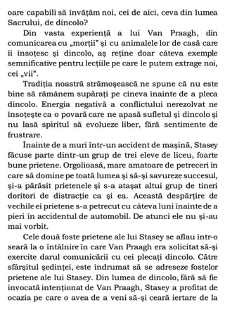 oare capabili să învăţăm noi, cei de aici, ceva din lumea
Sacrului, de dincolo?
Din vasta experienţă a lui Van Praagh, din
comunicarea cu „morţii” şi cu animalele lor de casă care
îi însoţesc şi dincolo, aş reţine doar câteva exemple
semnificative pentru lecţiile pe care le putem extrage noi,
cei „vii”.
Tradiţia noastră strămoşească ne spune că nu este
bine să rămânem supăraţi pe cineva înainte de a pleca
dincolo. Energia negativă a conflictului nerezolvat ne
însoţeşte ca o povară care ne apasă sufletul şi dincolo şi
nu lasă spiritul să evolueze liber, fără sentimente de
frustrare.
Înainte de a muri într-un accident de maşină, Stasey
făcuse parte dintr-un grup de trei eleve de liceu, foarte
bune prietene. Orgolioasă, mare amatoare de petreceri în
care să domine pe toată lumea şi să-şi savureze succesul,
şi-a părăsit prietenele şi s-a ataşat altui grup de tineri
doritori de distracţie ca şi ea. Această despărţire de
vechile ei prietene s-a petrecut cu câteva luni înainte de a
pieri în accidentul de automobil. De atunci ele nu şi-au
mai vorbit.
Cele două foste prietene ale lui Stasey se aflau într-o
seară la o întâlnire în care Van Praagh era solicitat să-şi
exercite darul comunicării cu cei plecaţi dincolo. Către
sfârşitul şedinţei, este îndrumat să se adreseze fostelor
prietene ale lui Stasey. Din lumea de dincolo, fără să fie
invocată intenţionat de Van Praagh, Stasey a profitat de
ocazia pe care o avea de a veni să-şi ceară iertare de la
 