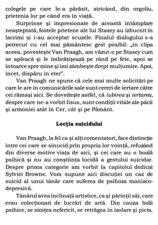 colegele pe care le-a părăsit, stricând, din orgoliu,
prietenia lor pe când era în viaţă.
Surprinse şi impresionate de această întâmplare
neaşteptată, fostele prietene ale lui Stasey au izbucnit în
lacrimi şi i-au acceptat scuzele. Finalul dialogului s-a
petrecut cu cel mai pământesc gest posibil: „în clipa
aceea, povesteşte Van Praagh, am văzut-o pe Stasey cum
se apleacă şi le îmbrăţişează pe rând pe fete, apoi se
întoarce spre mine şi îmi zâmbeşte drept mulţumire. Apoi,
încet, dispăru în eter”.
Van Praagh ne spune că cele mai multe solicitări pe
care le are în comunicările sale suntcereri de iertare către
cei rămaşi aici. Se dovedeşte astfel, că iubirea şi iertarea,
despre care ne-a vorbit Iisus, sunt condiţii vitale ale păcii
şi armoniei atât în Cer, cât şi pe Pământ.
Lecţia suicidului
Van Praagh, la fel ca şi alţi comentatori, face distincţie
între cei care se sinucid prin propria lor voinţă, refuzând
din diverse motive viaţa de aici, şi cei care au o boală
psihică şi nu au conştiinţa lucidă a gestului suicidar.
Despre prima categorie am vorbit la capitolul dedicat
Sylviei Browne. Vom supune aici discuţiei un caz de
suicid al unui tânăr care suferea de psihoza maniaco-
depresivă.
Tânărul avea înclinaţii artistice, ca şi părinţii săi, care
erau colecţionari de lucrări de artă. Din cauza bolii
psihice, se simţea nefericit, se retrăgea în izolare şi picta.
 