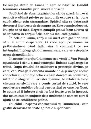 Se simţea străin de lumea în care se născuse. Gândul
terminării chinului prin suicid îl obseda.
Profitând de absenţa părinţilor săi de acasă, într-o zi
aruncă o ultimă privire pe tablourile expuse şi îşi pune
capăt zilelor prin strangulare. Spiritul său se detaşează
de corp şi îl priveşte de deasupra sa. Este completderutat.
Nu ştie ce să facă. Regretă cumplit gestul făcut şi vrea să
se întoarcă în corpul fizic, dar nu mai este posibil.
În cele din urmă, corpul lui inert este găsit de tatăl
său. îi simte disperarea. O vede apoi pe mama sa
prăbuşindu-se când tatăl său îi comunică ce s-a
întâmplat. înţelege gândul mamei sale, care se aştepta la
acest deznodământ.
În aceste împrejurări, mama sa a venit la Van Praagh
spunându-i că nu-şi mai poate găsi liniştea după tragedia
trăită. După ritualul de solicitare a protecţiei divine, pe
care Van Praagh îl execută înainte de a-şi începe aceste
conectări cu spiritele celor cu care doreşte să comunice,
intră în dialog cu fiul acestei doamne. Le relatează toate
circumstanţele în care a comis gestul de suicid, le cere
apoi iertare ambilor părinţi pentru răul pe care l-a făcut,
le spune că îi iubeşte şi că i-a fost foarte greu la început,
dar acum este înconjurat de o mulţime de oameni care îl
ajută să se echilibreze psihic.
Suicidul - ruperea contractului cu Dumnezeu - este
gestul dezavuat de toate spiritele superioare.
 