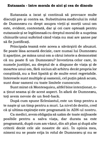 Eutanasia - între morala de aici şi cea de dincolo
Eutanasia a iscat şi continuă să provoace multe
discuţii pro şi contra sa. Substituirea medicului în rolul
de Dumnezeu cu drept asupra vieţii şi morţii unui om
este, evident, contestată, dar şi cei care optează pentru
eutanasie şi se legitimează cu dreptul moral de a suprima
chinurile unui suferind când viaţa nu mai are şanse par
să fie justificaţi.
Principala teamă este aceea a săvârşirii de abuzuri.
Se poate lăsa această decizie, care numai lui Dumnezeu
îi aparţine, pe mâna unui om a cărui istorie a demonstrat
că nu poate fi un Dumnezeu? Investirea celor care, în
numele justiţiei, au dreptul de a dispune de viaţa şi de
moartea unui om, fără niciun alt arbitru decât propria lor
conştiinţă, nu a fost lipsită şi de multe erori regretabile.
Interesele sunt multiple şi oamenii, cel puţin până acum,
sunt doar oameni cu toate limitele cunoscute.
Sunt mirat că Montesquieu, altfel bine intenţionat, n-
a ţinut seama şi de acest aspect. În afară de Dumnezeu,
toţi avem nevoie de un feed-back.
După cum spune Eclesiastul, este un timp pentru a
te naşte şi un timp pentru a muri. La nivel de destin, cred
că şi ultima expiraţie este programată în ADN-ul nostru.
Ca medici, avem obligaţia să uzăm de toate mijloacele
posibile pentru a salva viaţa, dar durata sa este
programată, după cum am văzut, din alt plan şi după alte
criterii decât cele ale noastre de aici. În opinia mea,
nimeni nu se poate erija în rolul de Dumnezeu şi nu se
 