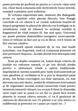 poate prevala de profesia sa pentru a-i scurta viaţa unui
om, chiar dacă eutanasia este motivată de bune intenţii,
urmând curmarea unei suferinţe.
În virtutea experienţei sale, obţinute din dialogurile
avute cu spiritele celor plecaţi dincolo, Van Praagh
conchide că cei cărora li se curmă suferinţa înainte de
timpul programat în planul de dincolo vor fi obligaţi ca în
următoarea viaţă să trăiască în aceleaşi condiţii şi
fragmentul de viaţă restant (!). Am mai spus, Universul
nu poate permite dezechilibre energetice nerecuperate.
Ceea ce trebuie să faci aici şi nu ai făcut, vei fi trimis să
faci oricum cândva.
Cu această opinie emanată de la cea mai înaltă
autoritate, cea Supremă, cred că eutanasia primeşte cel
mai pertinent răspuns. Justiţia divină este deasupra celei
umane.
Sunt pe deplin conştient că, luând drept criteriu de
justiţie nu raţiunea umană, ci pe cea divină, pledez
pentru o răsturnare totală a opticii tradiţionale,
imprimată în mintea noastră prin toate instrumentele pe
care gândirea şi civilizaţia ni le-a pus la dispoziţie până
acum. Am ferma convingere, nu doar speranţa, că, mai
devreme sau mai târziu, modul de relaţionare interumană
şi de organizare socială, având consecinţe vitale pentru
existenţa omenirii viitoare, nu va mai fi lăsat la dispoziţia
unor copii care se joacă cu un foc ce poate face scrum
planeta în numai câteva minute, ci va fi gestionat de
raţiunea de dincolo de noi. Ce părinţi s-ar uita mereu cu
indiferenţă la pericolul ce-i paşte pe copiii lor...?
 