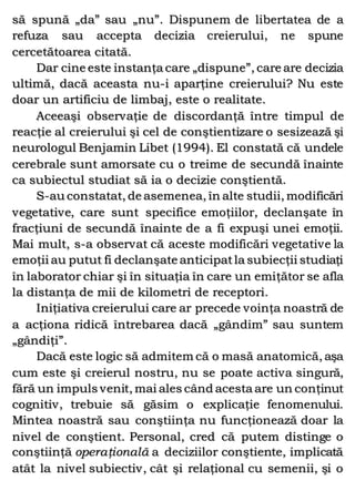 să spună „da” sau „nu”. Dispunem de libertatea de a
refuza sau accepta decizia creierului, ne spune
cercetătoarea citată.
Dar cine este instanţa care „dispune”, care are decizia
ultimă, dacă aceasta nu-i aparţine creierului? Nu este
doar un artificiu de limbaj, este o realitate.
Aceeaşi observaţie de discordanţă între timpul de
reacţie al creierului şi cel de conştientizare o sesizează şi
neurologul Benjamin Libet (1994). El constată că undele
cerebrale sunt amorsate cu o treime de secundă înainte
ca subiectul studiat să ia o decizie conştientă.
S-au constatat, de asemenea, în alte studii, modificări
vegetative, care sunt specifice emoţiilor, declanşate în
fracţiuni de secundă înainte de a fi expuşi unei emoţii.
Mai mult, s-a observat că aceste modificări vegetative la
emoţii au putut fi declanşate anticipatla subiecţii studiaţi
în laborator chiar şi în situaţia în care un emiţător se afla
la distanţa de mii de kilometri de receptori.
Iniţiativa creierului care ar precede voinţa noastră de
a acţiona ridică întrebarea dacă „gândim” sau suntem
„gândiţi”.
Dacă este logic să admitem că o masă anatomică, aşa
cum este şi creierul nostru, nu se poate activa singură,
fără un impuls venit, mai ales când acesta are un conţinut
cognitiv, trebuie să găsim o explicaţie fenomenului.
Mintea noastră sau conştiinţa nu funcţionează doar la
nivel de conştient. Personal, cred că putem distinge o
conştiinţă operaţională a deciziilor conştiente, implicată
atât la nivel subiectiv, cât şi relaţional cu semenii, şi o
 