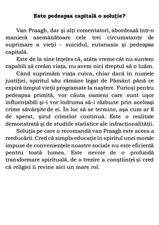 Este pedeapsa capitală o soluţie?
Van Praagh, dar şi alţi comentatori, abordează într-o
manieră asemănătoare cele trei circumstanţe de
suprimare a vieţii - suicidul, eutanasia şi pedeapsa
capitală.
Este de la sine înţeles că, atâta vreme cât nu suntem
capabili să creăm viaţa, nu avem nici dreptul să o luăm.
Când suprimăm viaţa cuiva, chiar dacă în numele
justiţiei, spiritul său rămâne legat de Pământ până ce
expiră timpul vieţii programate la naştere. Furioşi pentru
pedeapsa primită, vor căuta oameni care sunt uşor
influenţabili şi-i vor îndruma să-i răzbune prin aceleaşi
crime săvârşite de ei. În loc să se termine, aşa cum ar fi
de sperat, şirul crimelor continuă. Este o realitate
demonstrată şi de studiile statistice ale infracţionalităţii.
Soluţia pe care o recomandă van Praagh este aceea a
reeducării. Cred că simpla educaţie în spiritul unei morale
impuse de convenienţele noastre sociale nu este eficientă
pentru toată lumea. Este nevoie de o profundă
transformare spirituală, de o trezire a conştiinţei şi cred
că religiei îi revine aici un mare rol.
 