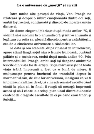 La o aniversare cu „morţii” şi cu viii
Între multe alte poveşti de viaţă, Van Praagh ne
relatează şi despre o iubire emoţionantă dintre doi soţi,
ambii foşti actori, continuată şi dincolo de moartea unuia
dintre ei.
Un domn elegant, îmbrăcat după moda anilor '70, îl
solicită să-i medieze la o anumită oră şi într-o anumită zi
legătura cu soţia sa, plecată dincolo, pentru a sărbători...
cea de-a cincizecea aniversare a căsătoriei lor.
La data şi ora stabilite, după ritualul de introducere,
apare stând lângă soţul său o femeie frumoasă, purtând
pălărie şi o rochie roz, croită după moda anilor '40. Prin
intermediul lui Praagh, ambii soţi îşi deapănă amintirile
fericite din viaţa lor de artişti. Soţia mărturiseşte că toată
viaţa trăită împreună a fost ca o lună de miere. îi
mulţumeşte pentru buchetul de trandafiri depus la
mormântul său, de ziua lor aniversară, îl asigură că va fi
întotdeauna alături de el, că vine adesea să-l asculte când
cântă la pian şi, în final, îl roagă să meargă împreună
acasă şi să-i cânte la acelaşi pian unul dintre duioasele
cântece de dragoste ascultate de ei pe când erau tineri şi
fericiţi...
 