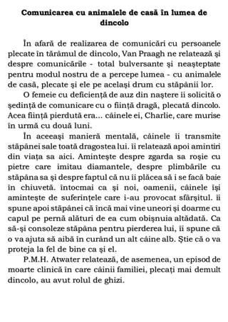 Comunicarea cu animalele de casă în lumea de
dincolo
În afară de realizarea de comunicări cu persoanele
plecate în tărâmul de dincolo, Van Praagh ne relatează şi
despre comunicările - total bulversante şi neaşteptate
pentru modul nostru de a percepe lumea - cu animalele
de casă, plecate şi ele pe acelaşi drum cu stăpânii lor.
O femeie cu deficienţă de auz din naştere îi solicită o
şedinţă de comunicare cu o fiinţă dragă, plecată dincolo.
Acea fiinţă pierdută era... câinele ei, Charlie, care murise
în urmă cu două luni.
În aceeaşi manieră mentală, câinele îi transmite
stăpânei sale toată dragostea lui. îi relatează apoi amintiri
din viaţa sa aici. Aminteşte despre zgarda sa roşie cu
pietre care imitau diamantele, despre plimbările cu
stăpâna sa şi despre faptul că nu îi plăcea să i se facă baie
în chiuvetă. întocmai ca şi noi, oamenii, câinele îşi
aminteşte de suferinţele care i-au provocat sfârşitul. îi
spune apoi stăpânei că încă mai vine uneori şi doarme cu
capul pe pernă alături de ea cum obişnuia altădată. Ca
să-şi consoleze stăpâna pentru pierderea lui, îi spune că
o va ajuta să aibă în curând un alt câine alb. Ştie că o va
proteja la fel de bine ca şi el.
P.M.H. Atwater relatează, de asemenea, un episod de
moarte clinică în care câinii familiei, plecaţi mai demult
dincolo, au avut rolul de ghizi.
 