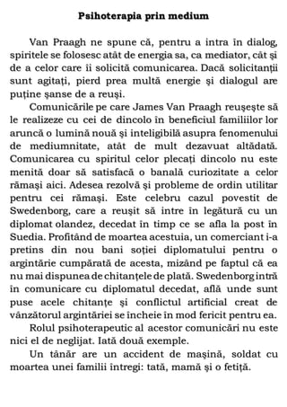 Psihoterapia prin medium
Van Praagh ne spune că, pentru a intra în dialog,
spiritele se folosesc atât de energia sa, ca mediator, cât şi
de a celor care îi solicită comunicarea. Dacă solicitanţii
sunt agitaţi, pierd prea multă energie şi dialogul are
puţine şanse de a reuşi.
Comunicările pe care James Van Praagh reuşeşte să
le realizeze cu cei de dincolo în beneficiul familiilor lor
aruncă o lumină nouă şi inteligibilă asupra fenomenului
de mediumnitate, atât de mult dezavuat altădată.
Comunicarea cu spiritul celor plecaţi dincolo nu este
menită doar să satisfacă o banală curiozitate a celor
rămaşi aici. Adesea rezolvă şi probleme de ordin utilitar
pentru cei rămaşi. Este celebru cazul povestit de
Swedenborg, care a reuşit să intre în legătură cu un
diplomat olandez, decedat în timp ce se afla la post în
Suedia. Profitând de moartea acestuia, un comerciant i-a
pretins din nou bani soţiei diplomatului pentru o
argintărie cumpărată de acesta, mizând pe faptul că ea
nu mai dispunea de chitanţele de plată. Swedenborgintră
în comunicare cu diplomatul decedat, află unde sunt
puse acele chitanţe şi conflictul artificial creat de
vânzătorul argintăriei se încheie în mod fericit pentru ea.
Rolul psihoterapeutic al acestor comunicări nu este
nici el de neglijat. Iată două exemple.
Un tânăr are un accident de maşină, soldat cu
moartea unei familii întregi: tată, mamă şi o fetiţă.
 