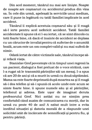 Din acel moment, tânărul nu mai are linişte. Noapte
de noapte are coşmaruri cu accidentul produs din vina
sa. În cele din urmă, apelează la serviciile unui medium,
care îl pune în legătură cu tatăl familiei implicate în acel
accident.
Tânărul îi explică acestuia coşmarul său şi îl roagă
să-l ierte pentru acel nefericit accident. Tatăl familiei
accidentate îi spune că ei l-au iertat, că se simt dincolo cu
totii foarte bine, că dacă el înainte de accident se deplasa
cu un căruciorde invalizipentru că suferise de o anumită
boală, acum este un om completvalid şi nu mai suferă de
nimic.
Odată iertat de către victimele sale, tânărul începe să-
şi refacă viaţa.
Stanislav Grof povesteşte că în timpul unei regresii la
un pacient, dialogul a fost preluat de o voce străină, care
l-a rugat să le transmită părinţilor săi un mesaj. I-a spus
că are 20 de ani şi că a murit în urmă cu două săptămâni.
Mama sa este foarte deprimată după moartea sa şi îl roagă
să-i dea telefon şi să-i spună că acolo unde este acum se
simte foarte bine. îi spune numele său şi al părinţilor,
telefonul şi adresa. Este uşor de imaginat deruta
profesorului Grof. Nici astăzi nu ne simţim prea
confortabil când auzim de comunicarea cu morţii, dar în
urmă cu peste 40 de ani! A ezitat mult între a evita
ineditul situaţiei şi datoria morală de a răspunde unei
solicitări atât de încărcate de semnificaţii şi pentru fiu, şi
pentru părinţi.
 