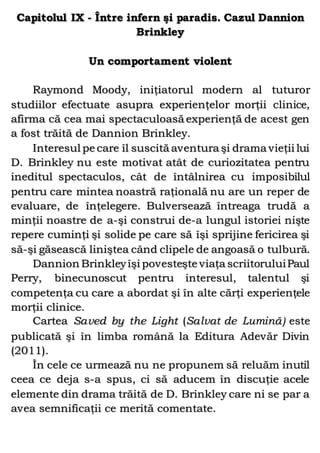 Capitolul IX - Între infern şi paradis. Cazul Dannion
Brinkley
Un comportament violent
Raymond Moody, iniţiatorul modern al tuturor
studiilor efectuate asupra experienţelor morţii clinice,
afirma că cea mai spectaculoasă experienţă de acest gen
a fost trăită de Dannion Brinkley.
Interesul pe care îl suscită aventura şi drama vieţii lui
D. Brinkley nu este motivat atât de curiozitatea pentru
ineditul spectaculos, cât de întâlnirea cu imposibilul
pentru care mintea noastră raţională nu are un reper de
evaluare, de înţelegere. Bulversează întreaga trudă a
minţii noastre de a-şi construi de-a lungul istoriei nişte
repere cuminţi şi solide pe care să îşi sprijine fericirea şi
să-şi găsească liniştea când clipele de angoasă o tulbură.
Dannion Brinkleyîşi povesteşte viaţa scriitoruluiPaul
Perry, binecunoscut pentru interesul, talentul şi
competenţa cu care a abordat şi în alte cărţi experienţele
morţii clinice.
Cartea Saved by the Light (Salvat de Lumină) este
publicată şi în limba română la Editura Adevăr Divin
(2011).
În cele ce urmează nu ne propunem să reluăm inutil
ceea ce deja s-a spus, ci să aducem în discuţie acele
elemente din drama trăită de D. Brinkley care ni se par a
avea semnificaţii ce merită comentate.
 