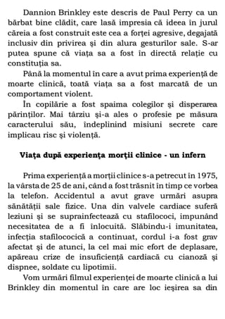 Dannion Brinkley este descris de Paul Perry ca un
bărbat bine clădit, care lasă impresia că ideea în jurul
căreia a fost construit este cea a forţei agresive, degajată
inclusiv din privirea şi din alura gesturilor sale. S-ar
putea spune că viaţa sa a fost în directă relaţie cu
constituţia sa.
Până la momentul în care a avut prima experienţă de
moarte clinică, toată viaţa sa a fost marcată de un
comportament violent.
În copilărie a fost spaima colegilor şi disperarea
părinţilor. Mai târziu şi-a ales o profesie pe măsura
caracterului său, îndeplinind misiuni secrete care
implicau risc şi violenţă.
Viaţa după experienţa morţii clinice - un infern
Prima experienţă a morţii clinice s-a petrecut în 1975,
la vârsta de 25 de ani, când a fosttrăsnit în timp ce vorbea
la telefon. Accidentul a avut grave urmări asupra
sănătăţii sale fizice. Una din valvele cardiace suferă
leziuni şi se suprainfectează cu stafilococi, impunând
necesitatea de a fi înlocuită. Slăbindu-i imunitatea,
infecţia stafilococică a continuat, cordul i-a fost grav
afectat şi de atunci, la cel mai mic efort de deplasare,
apăreau crize de insuficienţă cardiacă cu cianoză şi
dispnee, soldate cu lipotimii.
Vom urmări filmul experienţei de moarte clinică a lui
Brinkley din momentul în care are loc ieşirea sa din
 