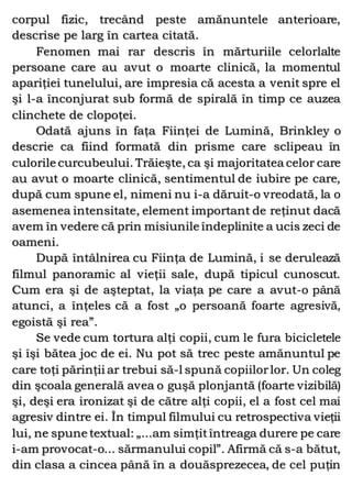 corpul fizic, trecând peste amănuntele anterioare,
descrise pe larg în cartea citată.
Fenomen mai rar descris în mărturiile celorlalte
persoane care au avut o moarte clinică, la momentul
apariţiei tunelului, are impresia că acesta a venit spre el
şi l-a înconjurat sub formă de spirală în timp ce auzea
clinchete de clopoţei.
Odată ajuns în faţa Fiinţei de Lumină, Brinkley o
descrie ca fiind formată din prisme care sclipeau în
culorile curcubeului. Trăieşte, ca şi majoritatea celor care
au avut o moarte clinică, sentimentul de iubire pe care,
după cum spune el, nimeni nu i-a dăruit-o vreodată, la o
asemenea intensitate, element important de reţinut dacă
avem în vedere că prin misiunile îndeplinite a ucis zeci de
oameni.
După întâlnirea cu Fiinţa de Lumină, i se derulează
filmul panoramic al vieţii sale, după tipicul cunoscut.
Cum era şi de aşteptat, la viaţa pe care a avut-o până
atunci, a înţeles că a fost „o persoană foarte agresivă,
egoistă şi rea”.
Se vede cum tortura alţi copii, cum le fura bicicletele
şi îşi bătea joc de ei. Nu pot să trec peste amănuntul pe
care toţi părinţii ar trebui să-l spună copiilorlor. Un coleg
din şcoala generală avea o guşă plonjantă (foarte vizibilă)
şi, deşi era ironizat şi de către alţi copii, el a fost cel mai
agresiv dintre ei. În timpul filmului cu retrospectiva vieţii
lui, ne spune textual: „...am simţitîntreaga durere pe care
i-am provocat-o... sărmanului copil”. Afirmă că s-a bătut,
din clasa a cincea până în a douăsprezecea, de cel puţin
 