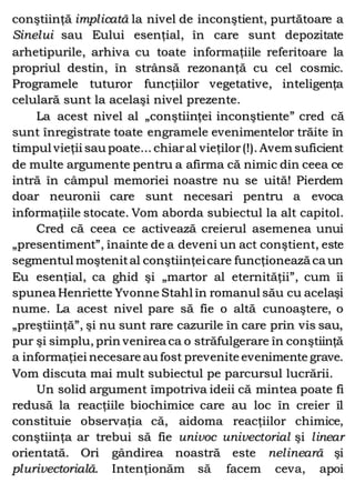 conştiinţă implicată la nivel de inconştient, purtătoare a
Sinelui sau Eului esenţial, în care sunt depozitate
arhetipurile, arhiva cu toate informaţiile referitoare la
propriul destin, în strânsă rezonanţă cu cel cosmic.
Programele tuturor funcţiilor vegetative, inteligenţa
celulară sunt la acelaşi nivel prezente.
La acest nivel al „conştiinţei inconştiente” cred că
sunt înregistrate toate engramele evenimentelor trăite în
timpul vieţii sau poate... chiaral vieţilor(!). Avem suficient
de multe argumente pentru a afirma că nimic din ceea ce
intră în câmpul memoriei noastre nu se uită! Pierdem
doar neuronii care sunt necesari pentru a evoca
informaţiile stocate. Vom aborda subiectul la alt capitol.
Cred că ceea ce activează creierul asemenea unui
„presentiment”, înainte de a deveni un act conştient, este
segmentul moştenital conştiinţeicare funcţionează ca un
Eu esenţial, ca ghid şi „martor al eternităţii”, cum îi
spunea Henriette Yvonne Stahl în romanul său cu acelaşi
nume. La acest nivel pare să fie o altă cunoaştere, o
„preştiinţă”, şi nu sunt rare cazurile în care prin vis sau,
pur şi simplu, prin venirea ca o străfulgerare în conştiinţă
a informaţiei necesare au fost prevenite evenimente grave.
Vom discuta mai mult subiectul pe parcursul lucrării.
Un solid argument împotriva ideii că mintea poate fi
redusă la reacţiile biochimice care au loc în creier îl
constituie observaţia că, aidoma reacţiilor chimice,
conştiinţa ar trebui să fie univoc univectorial şi linear
orientată. Ori gândirea noastră este nelineară şi
plurivectorială. Intenţionăm să facem ceva, apoi
 